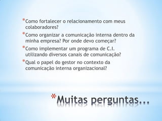 *
*Como fortalecer o relacionamento com meus
colaboradores?
*Como organizar a comunicação interna dentro da
minha empresa? Por onde devo começar?
*Como implementar um programa de C.I.
utilizando diversos canais de comunicação?
*Qual o papel do gestor no contexto da
comunicação interna organizacional?
 