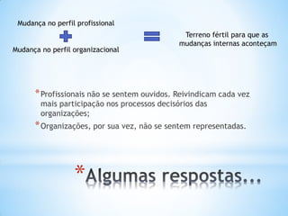 *
*Profissionais não se sentem ouvidos. Reivindicam cada vez
mais participação nos processos decisórios das
organizações;
*Organizações, por sua vez, não se sentem representadas.
Mudança no perfil profissional
Mudança no perfil organizacional
Terreno fértil para que as
mudanças internas aconteçam
 