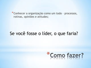 *
*Conhecer a organização como um todo – processos,
rotinas, opiniões e atitudes;
Se você fosse o líder, o que faria?
 