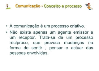 • A comunicação é um processo criativo.
• Não existe apenas um agente emissor e
um receptor. Trata-se de um processo
recíproco, que provoca mudanças na
forma de sentir , pensar e actuar das
pessoas envolvidas.
 