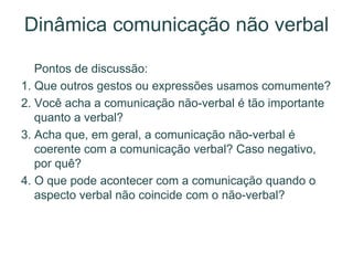 Dinâmica comunicação não verbal
Pontos de discussão:
1. Que outros gestos ou expressões usamos comumente?
2. Você acha a comunicação não-verbal é tão importante
quanto a verbal?
3. Acha que, em geral, a comunicação não-verbal é
coerente com a comunicação verbal? Caso negativo,
por quê?
4. O que pode acontecer com a comunicação quando o
aspecto verbal não coincide com o não-verbal?
 