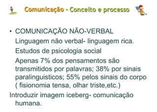 • COMUNICAÇÃO NÃO-VERBAL
Linguagem não verbal- linguagem rica.
Estudos de psicologia social
Apenas 7% dos pensamentos são
transmitidos por palavras; 38% por sinais
paralinguisticos; 55% pelos sinais do corpo
( fisionomia tensa, olhar triste,etc.)
Introduzir imagem iceberg- comunicação
humana.
 