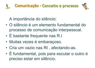 A importância do silêncio:
• O silêncio é um elemento fundamental do
processo de comunicação interpessoal.
• É bastante frequente nas R.I
• Muitas vezes é embaraçoso.
• Cria um vazio nas RI , afectando-as.
• É fundamental, pois para escutar o outro é
preciso estar em silêncio.
 