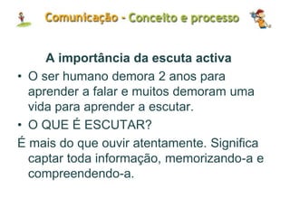 A importância da escuta activa
• O ser humano demora 2 anos para
aprender a falar e muitos demoram uma
vida para aprender a escutar.
• O QUE É ESCUTAR?
É mais do que ouvir atentamente. Significa
captar toda informação, memorizando-a e
compreendendo-a.
 