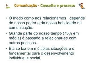 • O modo como nos relacionamos , depende
do nosso poder e da nossa habilidade na
comunicação.
• Grande parte do nosso tempo (75% em
média) é passado a relacionar-se com
outras pessoas.
• Ela se faz em múltiplas situações e é
fundamental para o desenvolvimento
individual e social.
 