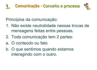 Princípios da comunicação:
1. Não existe neutralidade nessas trocas de
mensagens feitas entre pessoas.
2. Toda comunicação tem 2 partes:
a. O conteúdo ou fato
b. O que sentimos quando estamos
interagindo com o outro.
 