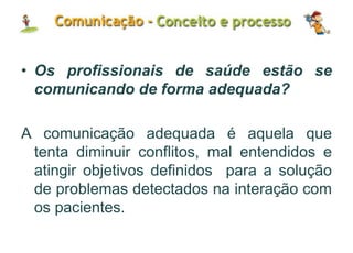 • Os profissionais de saúde estão se
comunicando de forma adequada?
A comunicação adequada é aquela que
tenta diminuir conflitos, mal entendidos e
atingir objetivos definidos para a solução
de problemas detectados na interação com
os pacientes.
 