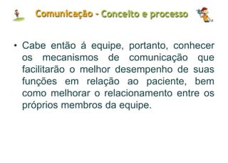 • Cabe então á equipe, portanto, conhecer
os mecanismos de comunicação que
facilitarão o melhor desempenho de suas
funções em relação ao paciente, bem
como melhorar o relacionamento entre os
próprios membros da equipe.
 