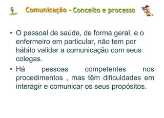 • O pessoal de saúde, de forma geral, e o
enfermeiro em particular, não tem por
hábito validar a comunicação com seus
colegas.
• Há pessoas competentes nos
procedimentos , mas têm dificuldades em
interagir e comunicar os seus propósitos.
 