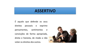 É aquele que defende os seus
direitos pessoais e exprime
pensamentos, sentimentos e
convicções de forma apropriada,
direta e honesta, de modo a não
violar os direitos dos outros.
ASSERTIVO
 