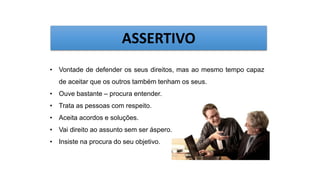 • Vontade de defender os seus direitos, mas ao mesmo tempo capaz
de aceitar que os outros também tenham os seus.
• Ouve bastante – procura entender.
• Trata as pessoas com respeito.
• Aceita acordos e soluções.
• Vai direito ao assunto sem ser áspero.
• Insiste na procura do seu objetivo.
ASSERTIVO
 