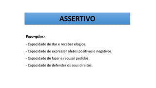 Exemplos:
- Capacidade de dar e receber elogios.
- Capacidade de expressar afetos positivos e negativos.
- Capacidade de fazer e recusar pedidos.
- Capacidade de defender os seus direitos.
ASSERTIVO
 