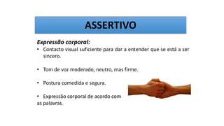 Expressão corporal:
• Contacto visual suficiente para dar a entender que se está a ser
sincero.
• Tom de voz moderado, neutro, mas firme.
• Postura comedida e segura.
• Expressão corporal de acordo com
as palavras.
ASSERTIVO
 