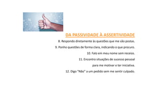 DA PASSIVIDADE À ASSERTIVIDADE
8. Respondo diretamente às questões que me são postas.
9. Ponho questões de forma clara, indicando o que procuro.
10. Falo em meu nome sem receios.
11. Encontro situações de sucesso pessoal
para me motivar e ter iniciativa.
12. Digo “Não” a um pedido sem me sentir culpado.
 