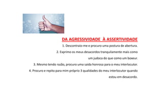DA AGRESSIVIDADE À ASSERTIVIDADE
1. Descontraio-me e procuro uma postura de abertura.
2. Exprimo os meus desacordos tranquilamente mais como
um judoca do que como um boxeur.
3. Mesmo tendo razão, procuro uma saída honrosa para o meu interlocutor.
4. Procuro e repito para mim próprio 3 qualidades do meu interlocutor quando
estou em desacordo.
 