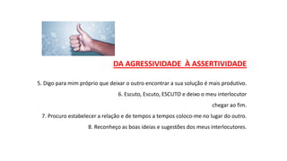 DA AGRESSIVIDADE À ASSERTIVIDADE
5. Digo para mim próprio que deixar o outro encontrar a sua solução é mais produtivo.
6. Escuto, Escuto, ESCUTO e deixo o meu interlocutor
chegar ao fim.
7. Procuro estabelecer a relação e de tempos a tempos coloco-me no lugar do outro.
8. Reconheço as boas ideias e sugestões dos meus interlocutores.
 
