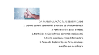 DA MANIPULAÇÃO À ASSERTIVIDADE
1. Exprimo os meus sentimentos e opiniões de uma forma direta.
2. Ponho questões claras e diretas.
3. Clarifico os meus objetivos e as minhas necessidades.
4. Ponho as cartas na mesa de forma clara.
5. Respondo diretamente e de forma concisa às
questões que me colocam.
 