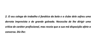 2. O seu colega de trabalho é fanático da bola e o clube dele sofreu uma
derrota imprevista e de grande goleada. Necessita de lhe dirigir uma
crítica de caráter profissional, mas receia que a sua má disposição afete a
conversa. Diz-lhe:
 