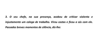 3. O seu chefe, na sua presença, acabou de criticar violenta e
injustamente um colega de trabalho. Virou costas e ficou a sós com ele.
Passados breves momentos de silêncio, diz-lhe:
 