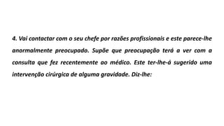 4. Vai contactar com o seu chefe por razões profissionais e este parece-lhe
anormalmente preocupado. Supõe que preocupação terá a ver com a
consulta que fez recentemente ao médico. Este ter-lhe-á sugerido uma
intervenção cirúrgica de alguma gravidade. Diz-lhe:
 