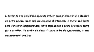 5. Pretende que um colega deixe de criticar permanentemente a atuação
de outro colega. Quer que ele exprima abertamente o ciúme que sente
pela transferência desse outro, tanto mais que foi o chefe de ambos quem
fez a escolha. Ele acaba de dizer: ”Fulano além de oportunista, é mal
intencionado”. Diz-lhe:
 