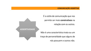 É o estilo de comunicação que nos
permite ser mais construtivos na
relação com os outros.
Não é uma característica inata ou um
traço de personalidade que alguns de
nós possuem e outros não.
ASSERTIVIDADE
COMUNICAÇÃO ASSERTIVA
 