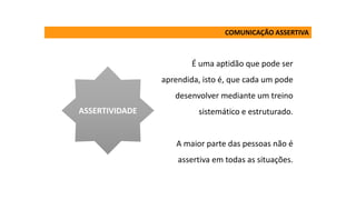 É uma aptidão que pode ser
aprendida, isto é, que cada um pode
desenvolver mediante um treino
sistemático e estruturado.
A maior parte das pessoas não é
assertiva em todas as situações.
ASSERTIVIDADE
COMUNICAÇÃO ASSERTIVA
 