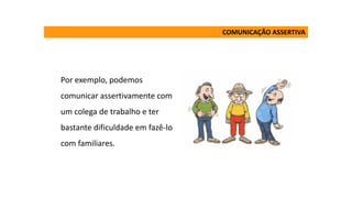 Por exemplo, podemos
comunicar assertivamente com
um colega de trabalho e ter
bastante dificuldade em fazê-lo
com familiares.
COMUNICAÇÃO ASSERTIVA
 