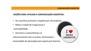 • Ser assertivo aumenta o respeito por nós próprios.
• Reduz a noção de insegurança e
vulnerabilidade.
• Aumenta a autoconfiança no
relacionamento com os outros, diminuindo a
necessidade de aprovação para aquilo que fazemos.
COMUNICAÇÃO ASSERTIVA
RAZÕES PARA UTILIZAR A COMUNICAÇÃO ASSERTIVA:
 