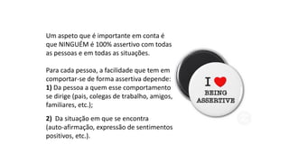 Um aspeto que é importante em conta é
que NINGUÉM é 100% assertivo com todas
as pessoas e em todas as situações.
Para cada pessoa, a facilidade que tem em
comportar-se de forma assertiva depende:
1) Da pessoa a quem esse comportamento
se dirige (pais, colegas de trabalho, amigos,
familiares, etc.);
2) Da situação em que se encontra
(auto-afirmação, expressão de sentimentos
positivos, etc.).
 