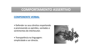 COMPORTAMENTO ASSERTIVO
COMPONENTE VERBAL
• Defender os seus direitos respeitando
e promovendo as opiniões, vontades e
sentimentos do interlocutor.
• Transparência na linguagem:
simplicidade e ser directo.
 