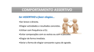 Ser ASSERTIVO a fazer elogios…
•Ser breve e directo.
•Elogiar actividades e resultados concretos.
•Utilizar com frequência o EU.
•Evitar comparações com os outros ou com o passado.
•Elogiar de forma imediata.
•Variar a forma de elogiar consoante o grau de agrado.
COMPORTAMENTO ASSERTIVO
 