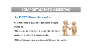 Ser ASSERTIVO a receber elogios…
•Aceitar o elogio, quando se considera o elogio
merecido.
•No caso de se considerar o elogio não merecido,
agradecer e exprimir a nossa opinião.
•Não pensar que é presunção concordar com os elogios.
COMPORTAMENTO ASSERTIVO
 
