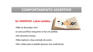 Ser ASSERTIVO a fazer pedidos…
•Não se desculpar nem
se auto-justificar enquanto se faz um pedido.
•Ser discreto e breve.
•Não explorar a boa vontade do outro.
•Dar razões para o pedido (poucas mas autênticas).
COMPORTAMENTO ASSERTIVO
 