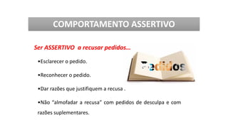 Ser ASSERTIVO a recusar pedidos…
•Esclarecer o pedido.
•Reconhecer o pedido.
•Dar razões que justifiquem a recusa .
•Não “almofadar a recusa” com pedidos de desculpa e com
razões suplementares.
COMPORTAMENTO ASSERTIVO
 