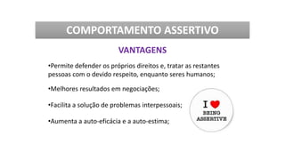 •Permite defender os próprios direitos e, tratar as restantes
pessoas com o devido respeito, enquanto seres humanos;
•Melhores resultados em negociações;
•Facilita a solução de problemas interpessoais;
•Aumenta a auto-eficácia e a auto-estima;
COMPORTAMENTO ASSERTIVO
VANTAGENS
 
