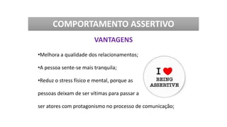 •Melhora a qualidade dos relacionamentos;
•A pessoa sente-se mais tranquila;
•Reduz o stress físico e mental, porque as
pessoas deixam de ser vítimas para passar a
ser atores com protagonismo no processo de comunicação;
COMPORTAMENTO ASSERTIVO
VANTAGENS
 