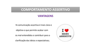 •A comunicação assertiva é mais clara e
objetiva o que permite acabar com
os mal-entendidos e contribuir para a
clarificação das ideias e expectativas;
COMPORTAMENTO ASSERTIVO
VANTAGENS
 