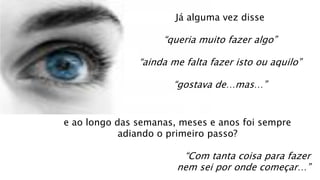 Já alguma vez disse
“queria muito fazer algo”
“ainda me falta fazer isto ou aquilo”
“gostava de…mas…”
e ao longo das semanas, meses e anos foi sempre
adiando o primeiro passo?
“Com tanta coisa para fazer
nem sei por onde começar…”
 