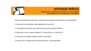 ATIVIDADE PRÁTICA
Desenvolver a confiança em si mesmo e a auto-imagem,
Identificando os seus sentimentos e qualidades.
Faça uma análise profunda sobre si próprio (a) e responda sinceramente a estas questões:
1. Quais são as recordações mais agradáveis da sua vida?
2. O que gostaria de fazer que ainda não teve oportunidade de fazer?
3. Quais são os seus maiores desejos? E, como pensa vir a realizá-los?
4. Escreva cinco aspetos positivos sobre si mesmo(a).
5. Escreva cinco aspetos da sua vida pelos quais se sente grato(a).
 