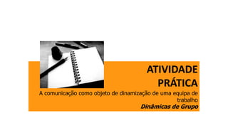 ATIVIDADE
PRÁTICA
A comunicação como objeto de dinamização de uma equipa de
trabalho
Dinâmicas de Grupo
 
