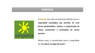EMPATIA
A Empatia tem sido normalmente definida como a
capacidade psicológica que permite, de uma
forma aprofundada e íntima, a compreensão de
ideias, sentimentos e motivações de outras
pessoas.
Muitas vezes, é caracterizada como a capacidade
de “se colocar no lugar do outro”.
 