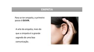 Para se ter empatia, o primeiro
passo é OUVIR.
A arte da empatia, mais do
que a simpatia é o grande
segredo de uma boa
comunicação.
EMPATIA
 