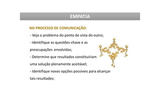 NO PROCESSO DE COMUNICAÇÃO:
- Veja o problema do ponto de vista do outro;
- Identifique as questões-chave e as
preocupações envolvidas;
- Determine que resultados constituiriam
uma solução plenamente aceitável;
- Identifique novas opções possíveis para alcançar
tais resultados;
EMPATIA
 