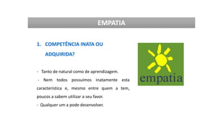 EMPATIA
1. COMPETÊNCIA INATA OU
ADQUIRIDA?
- Tanto de natural como de aprendizagem.
- Nem todos possuímos inatamente esta
característica e, mesmo entre quem a tem,
poucos a sabem utilizar a seu favor.
- Qualquer um a pode desenvolver.
 