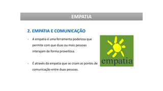EMPATIA
2. EMPATIA E COMUNICAÇÃO
- A empatia é uma ferramenta poderosa que
permite com que duas ou mais pessoas
interajam de forma proveitosa.
- É através da empatia que se criam as pontes de
comunicação entre duas pessoas.
 