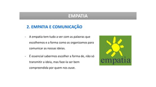 EMPATIA
2. EMPATIA E COMUNICAÇÃO
- A empatia tem tudo a ver com as palavras que
escolhemos e a forma como as organizamos para
comunicar as nossas ideias.
- É essencial sabermos escolher a forma de, não só
transmitir a ideia, mas faze-la ser bem
compreendida por quem nos ouve.
 