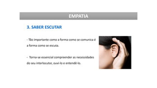 EMPATIA
3. SABER ESCUTAR
- Tão importante como a forma como se comunica é
a forma como se escuta.
- Torna-se essencial compreender as necessidades
do seu interlocutor, ouvi-lo e entendê-lo.
 