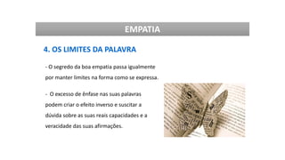 EMPATIA
4. OS LIMITES DA PALAVRA
- O segredo da boa empatia passa igualmente
por manter limites na forma como se expressa.
- O excesso de ênfase nas suas palavras
podem criar o efeito inverso e suscitar a
dúvida sobre as suas reais capacidades e a
veracidade das suas afirmações.
 