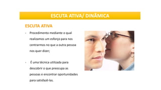 ESCUTA ATIVA
- Procedimento mediante o qual
realizamos um esforço para nos
centrarmos no que a outra pessoa
nos quer dizer;
- É uma técnica utilizada para
descobrir o que preocupa as
pessoas e encontrar oportunidades
para satisfazê-las.
ESCUTA ATIVA/ DINÂMICA
 